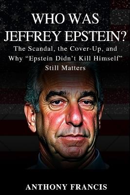 Who Was Jeffrey Epstein?: The Scandal, the Cover-Up, and Why "Epstein Didn't Kill Himself" Still Matters - Anthony Francis - cover