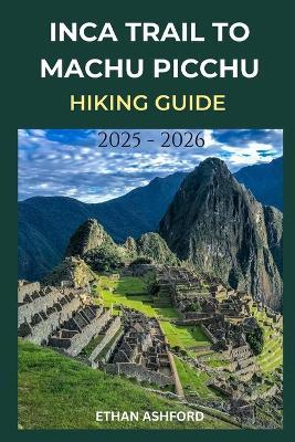 Inca Trail to Machu Picchu Hiking Guide 2025 - 2026: Your Complete Step-by-Step Companion to Planning, Preparing, and Conquering Peru's Most Legendary Trek - Ethan Ashford - cover