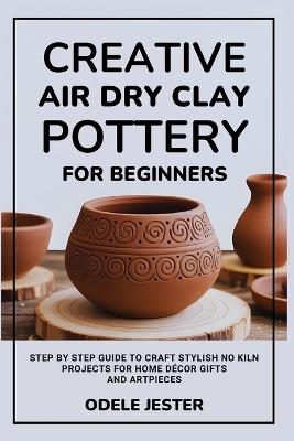 Creative Air Dry Clay Pottery for Beginners: Step by Step Guide to Craft Stylish No Kiln Projects for Home Décor Gifts and Art Pieces - Odele Jester - cover