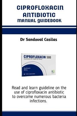 Ciprofloxacin Antibiotics Manual Guidebook: Read and learn guideline on the use of ciprofloxacin antibiotic to overcome numerous bacteria infections - Sandoval Casilas - cover
