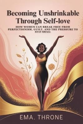 Becoming Unshrinkable Through Self-Love: How Women Can Break Free from Perfectionism, Guilt, and the Pressure to Stay Small - Ema Throne - cover