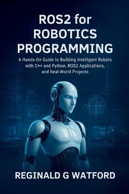 ROS2 for Robotics Programming: A Hands-On Guide to Building Intelligent Robots with C++ and Python, ROS2 Applications, and Real-World Projects - Reginald G Watford - cover