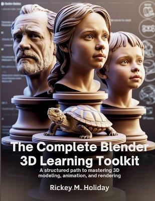 The Complete Blender 3D Learning Toolkit: A Structured Path to Mastering 3D Modeling, Animation, and Rendering - Rickey M Holiday - cover