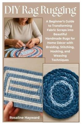 DIY Rag Rugging: A Beginner's Guide to Transforming Fabric Scraps into Beautiful Handmade Rugs for Home Décor with Braiding, Stitching, Hooking, and Weaving Techniques - Rosaline Hayward - cover
