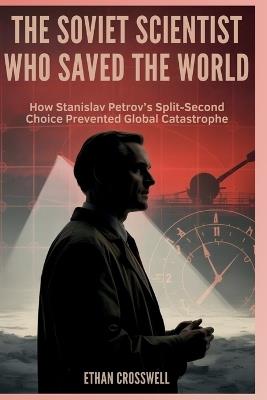 The Soviet Scientist Who Saved the World: How Stanislav Petrov's Split-Second Choice Prevented Global Catastrophe - Ethan Crosswell - cover