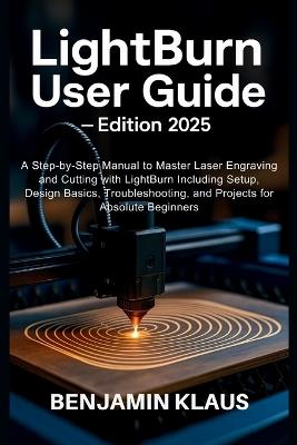 LightBurn User Guide - Edition 2025: A Step-by-Step Manual to Master Laser Engraving and Cutting with LightBurn Including Setup, Design Basics, Troubleshooting, and Projects for Absolute Beginners - Benjamin Klaus - cover