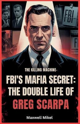 FBI's Mafia Secret: The Double Life of Greg Scarpa, The Killing Machine: The Shocking True Story of One Man's Murderous Reign and His Role as a Top FBI Informant - Maxwell Mikel - cover