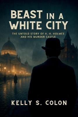 Beast In A White City: The Untold Story of H.H. Holmes and His Murder Castle - Kelly S Colon - cover