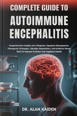 Complete Guide to Autoimmune Encephalitis: Comprehensive Insights Into Diagnosis, Symptom Management, Therapeutic Strategies, Lifestyle Adaptations, And Evidence-Based Tools To Improve Function And Cognitive Health - Alan Kaiden - cover