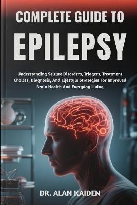 Complete Guide to Epilepsy: Understanding Seizure Disorders, Triggers, Treatment Choices, Diagnosis, And Lifestyle Strategies For Improved Brain Health And Everyday Living - Alan Kaiden - cover