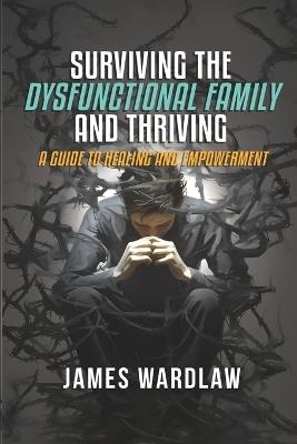 Surviving the Disfunctional Family and Thriving: A Guide to Healing and Empowerment - James Wardlaw - cover