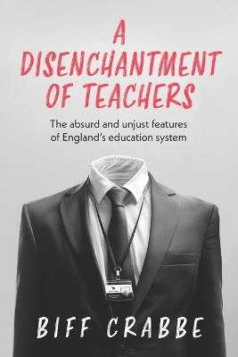 A Disenchantment of Teachers: The absurd and unjust features of England's education system - Biff Crabbe - cover