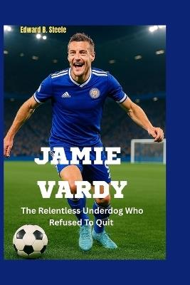Jamie Vardy: The Relentless Underdog Who Refused To Quit - Edward B Steele - cover