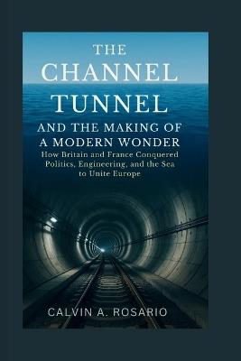 The Channel Tunnel and the Making of a Modern Wonder: How Britain and France Conquered Politics, Engineering, and the Sea to Unite Europe - Calvin A Rosario - cover