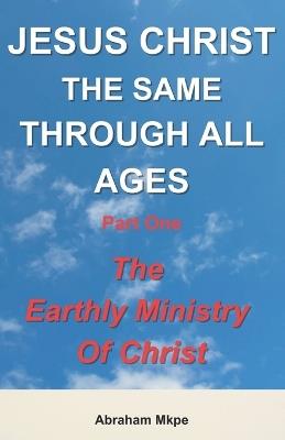 Jesus Christ: The Same Through All Ages. Part One: The Earthly Ministry Of Christ - Abraham Mkpe - cover