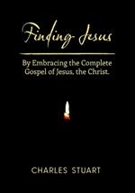 Finding Jesus: By Embracing the Complete Gospel of Jesus, the Christ.