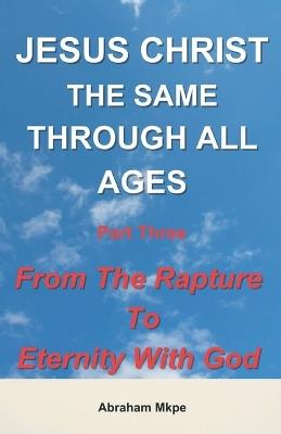 Jesus Christ: The Same Through All Ages Part Three: From The Rapture To Eternity With God - Abraham Mkpe - cover
