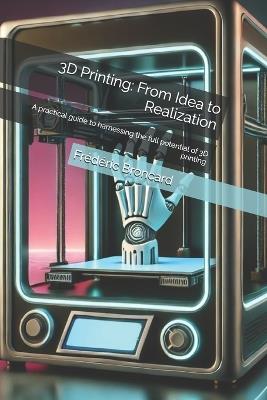 3D Printing: From Idea to Realization: A practical guide to harnessing the full potential of 3D printing - Frédéric Broncard - cover
