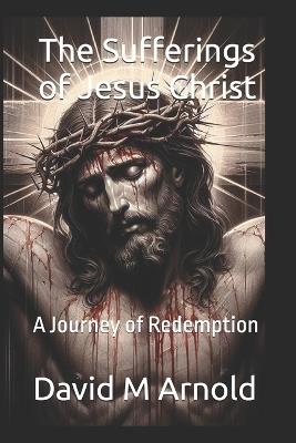The Sufferings of Jesus Christ: A Journey of Redemption - David M Arnold - cover