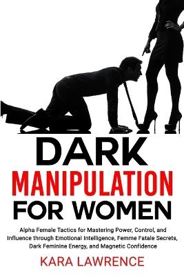 Dark Manipulation for Women: Alpha Female Tactics for Mastering Power, Control, and Influence through Emotional Intelligence, Femme Fatale Secrets, Dark Feminine Energy, and Magnetic Confidence - Kara Lawrence - cover
