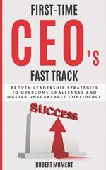 First Time CEOs Fast Track: Proven Leadership Strategies to Overcome Challenges and Master Unshakeable Confidence