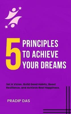 5 Principles To Achieve Your Dreams: Set A Vision, Build Good Habits, Boost Resilience, and Achieve Real Happiness. - Pradip Das - cover