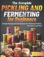 The Complete Pickling and Fermenting for Beginners: Simple Recipes and Techniques for Delicious Pickles, Ferments, and More