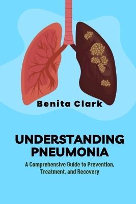 Understanding Pneumonia: A Comprehensive Guide to Prevention, Treatment, and Recovery - Benita Clark - cover