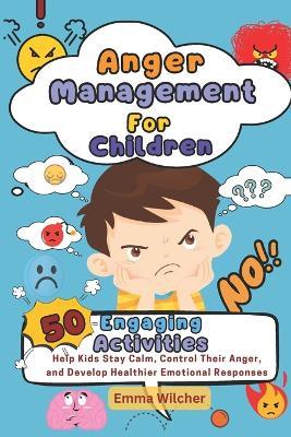 Anger Management For Children: 50 Engaging Activities To Help Kids Stay Calm, Control Their Anger, And Develop Healthier Emotional Responses - Emma Wilcher - cover