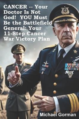 CANCER -- Your Doctor Is Not God! YOU Must Be the Battlefield General: Your 11-Step War Victory Plan - Michael Gorman - cover