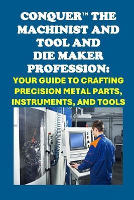 Conquer the Machinist and Tool and Die Maker Profession: Your Guide to Crafting Precision Metal Parts, Instruments, and Tools - Philip Martin McCaulay - cover
