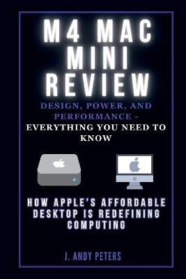 M4 Mac Mini Review: Design, Power, and Performance - Everything You Need to Know: How Apple's Affordable Desktop Is Redefining Computing - J Andy Peters - cover