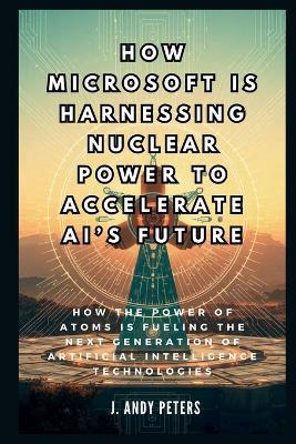 How Microsoft is Harnessing Nuclear Power to Accelerate AI's Future: The Atomic Brain: How the Power of Atoms is Fueling the Next Generation of Artificial Intelligence Technologies - J Andy Peters - cover