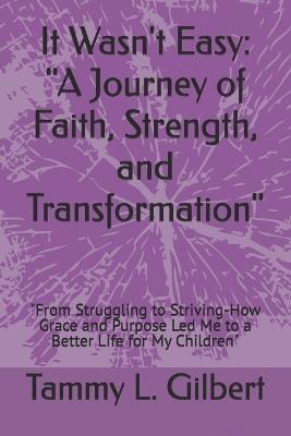 It Wasn't Easy: "A Journey of Faith, Strength, and Transformation" "From Struggling to Striving-How Grace and Purpose Led Me to a Better Life for My Children" - Tammy L Gilbert - cover