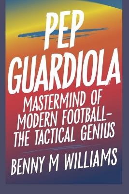 Pep Guardiola: Mastermind of Modern Football-The Tactical Genius - Benny M Williams - cover
