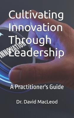 Cultivating Innovation Through Leadership: A Practitioner's Guide - David MacLeod - cover