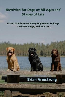 Nutrition for Dogs at All Ages and Stages of Life: Essential Advice for Every Dog Owner to Keep Their Pet Happy and Healthy - Brian Armstrong - cover
