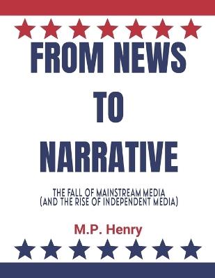 From News to Narrative: The Fall of Mainstream Media (And the Rise of Independent Media) - M P Henry - cover