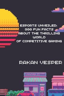 Esports Unveiled: 300 Fun Facts About the Thrilling World of Competitive Gaming: Discover the Secrets, Records, and Surprises from the Global Esports Scene - Rakan Vesper - cover