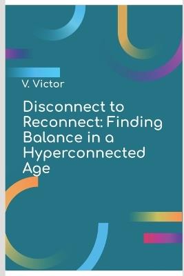 Disconnect to Reconnect: Finding Balance in a Hyperconnected Age - Valentino Victor - cover