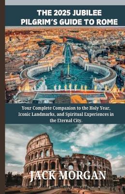 The 2025 Jubilee Pilgrim's Guide to Rome: Your Complete Companion to the Holy Year, Iconic Landmarks, and Spiritual Experiences in the Eternal City. - Jack Morgan - cover