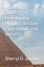 Mastering Time: Developing Highly Effective Time Habits For Success
