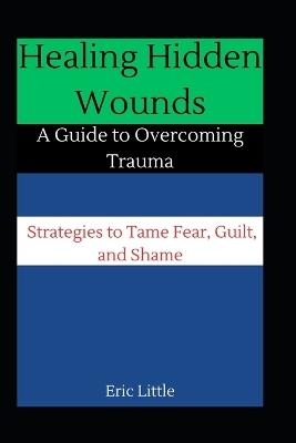 Healing Hidden Wounds: A Guide to Overcoming Trauma: Strategies to Tame Fear, Guilt, and Shame - Eric Little - cover