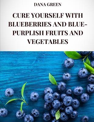 Cure Yourself with Blueberries and Blue-Purplish Fruits and Vegetables: All the healing properties and health benefits of blueberries and blue-purplish fruits and vegetables - Dana Green - cover
