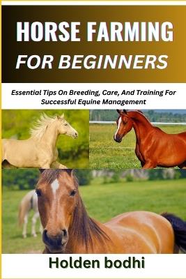 Horse Farming for Beginners: Essential Tips On Breeding, Care, And Training For Successful Equine Management - Holden Bodhi - cover