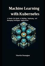Machine Learning with Kubernetes: A Hands-On Guide to Building, Deploying, and Managing Intelligent Applications
