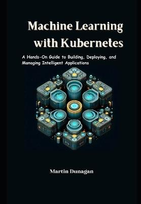 Machine Learning with Kubernetes: A Hands-On Guide to Building, Deploying, and Managing Intelligent Applications - Martin Dunagan - cover