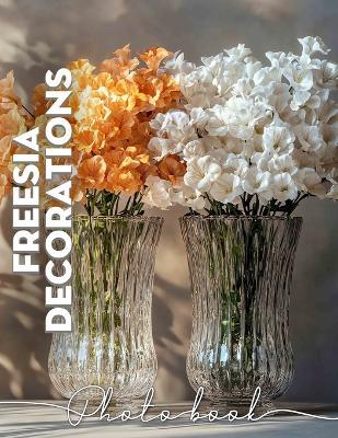 Freesia Decorations Photo Book: Vibrant Floral Displays Captured In 40 Stunning Images For Your Inspiration - Evangeline Suarez - cover