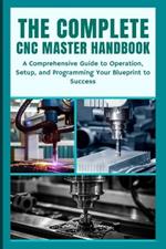 The Complete CNC Master Handbook: A Comprehensive Guide to Operation, Setup, and Programming Your Blueprint to Success