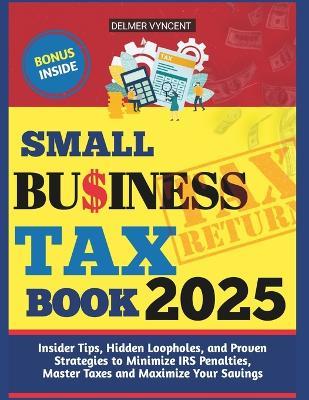 Small Business Tax Book 2025: Insider Tips, Hidden Loopholes, and Proven Strategies to Minimize IRS Penalties, Master Taxes and Maximize Your Savings - Delmer Vyncent - cover